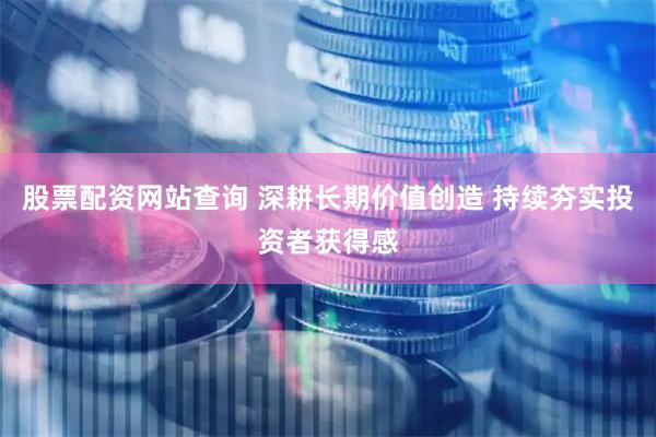 股票配资网站查询 深耕长期价值创造 持续夯实投资者获得感