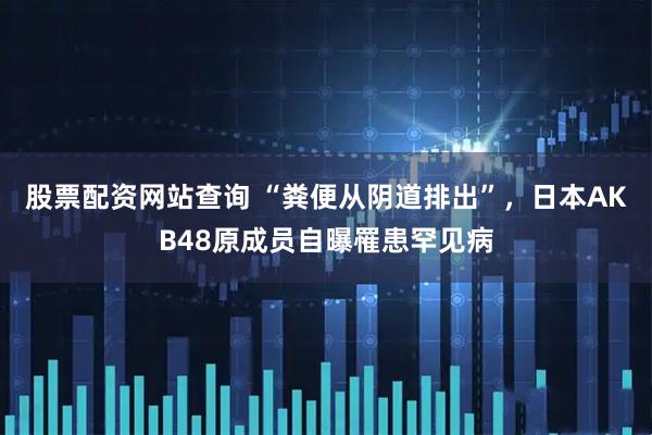 股票配资网站查询 “粪便从阴道排出”，日本AKB48原成员自曝罹患罕见病