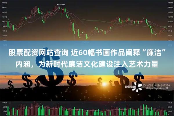 股票配资网站查询 近60幅书画作品阐释“廉洁”内涵，为新时代廉洁文化建设注入艺术力量
