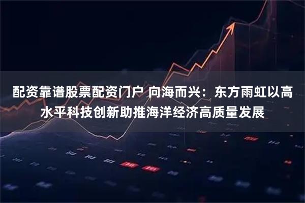 配资靠谱股票配资门户 向海而兴：东方雨虹以高水平科技创新助推海洋经济高质量发展