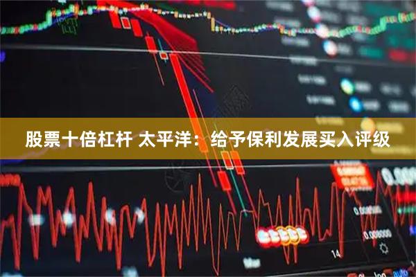 股票十倍杠杆 太平洋:给予保利发展买入评级