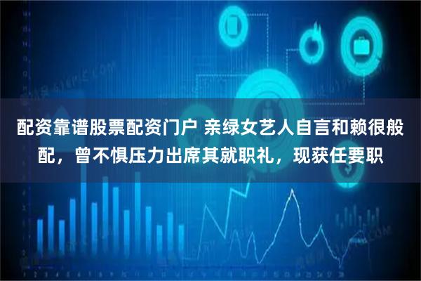 配资靠谱股票配资门户 亲绿女艺人自言和赖很般配,曾不惧压力出席其就职礼,现获任要职