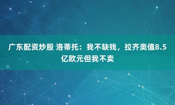 广东配资炒股 洛蒂托：我不缺钱，拉齐奥值8.5亿欧元但我不卖