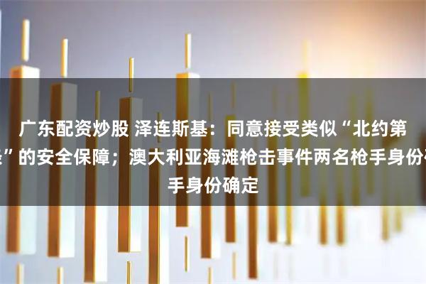 广东配资炒股 泽连斯基：同意接受类似“北约第五条”的安全保障；澳大利亚海滩枪击事件两名枪手身份确定