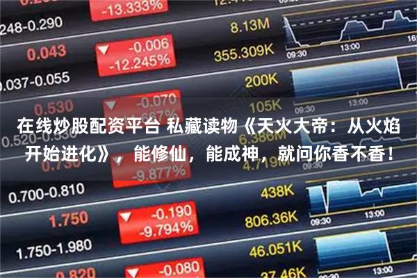 在线炒股配资平台 私藏读物《天火大帝：从火焰开始进化》，能修仙，能成神，就问你香不香！