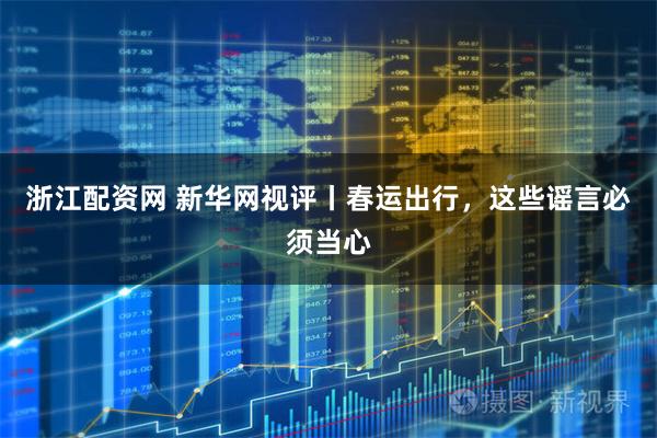 浙江配资网 新华网视评丨春运出行，这些谣言必须当心