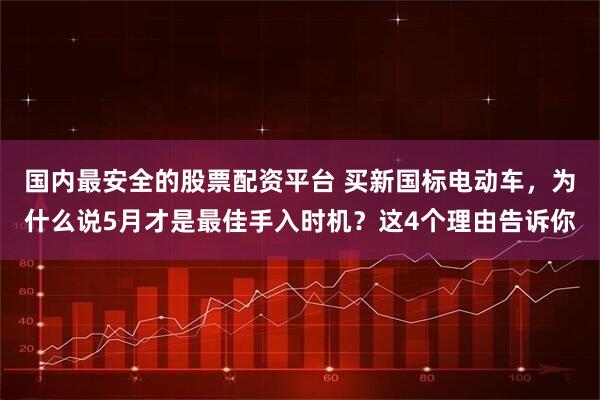 国内最安全的股票配资平台 买新国标电动车，为什么说5月才是最佳手入时机？这4个理由告诉你