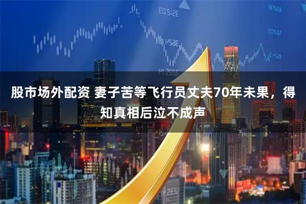 股市场外配资 妻子苦等飞行员丈夫70年未果，得知真相后泣不成声