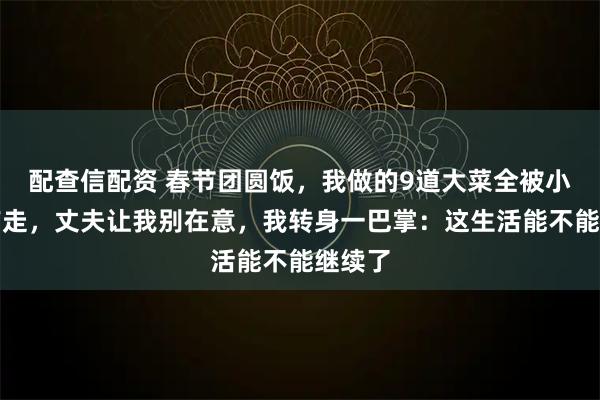 配查信配资 春节团圆饭，我做的9道大菜全被小叔子带走，丈夫让我别在意，我转身一巴掌：这生活能不能继续了