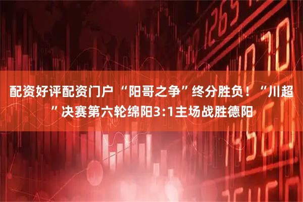 配资好评配资门户 “阳哥之争”终分胜负！“川超”决赛第六轮绵阳3:1主场战胜德阳