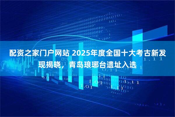配资之家门户网站 2025年度全国十大考古新发现揭晓，青岛琅琊台遗址入选