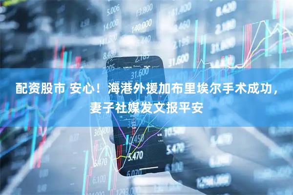 配资股市 安心！海港外援加布里埃尔手术成功，妻子社媒发文报平安