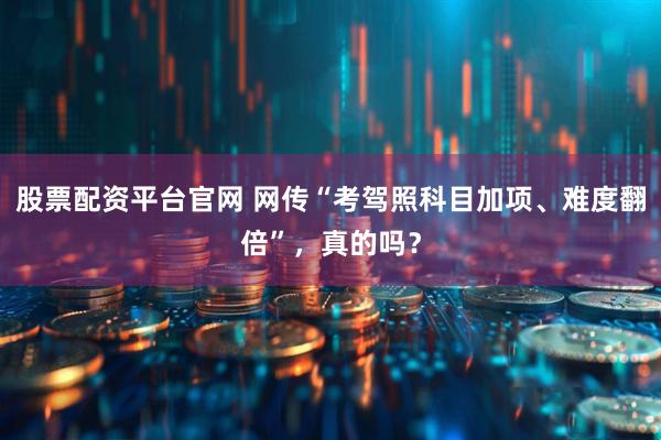 股票配资平台官网 网传“考驾照科目加项、难度翻倍”，真的吗？