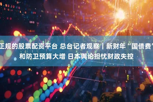 正规的股票配资平台 总台记者观察｜新财年“国债费”和防卫预算大增 日本舆论担忧财政失控