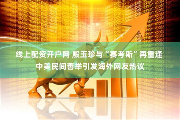 线上配资开户网 殷玉珍与“赛考斯”再重逢 中美民间善举引发海外网友热议